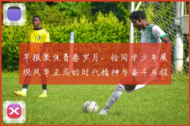 早报聚焦青春岁月，恰同学少年展现风华正茂的时代精神与奋斗历程