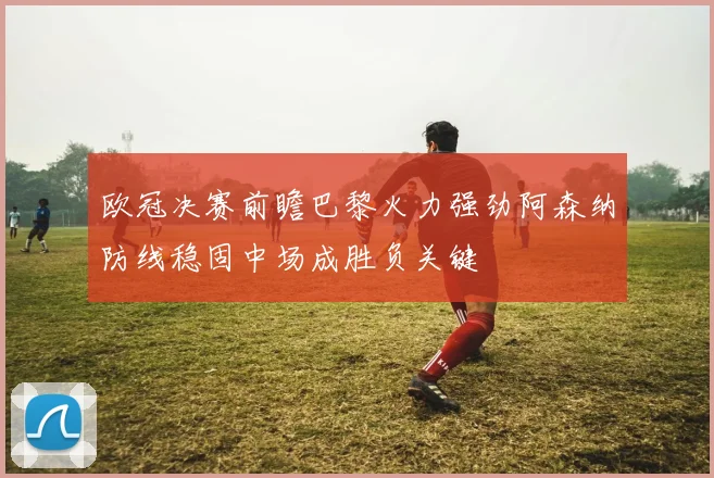 欧冠决赛前瞻巴黎火力强劲阿森纳防线稳固中场成胜负关键