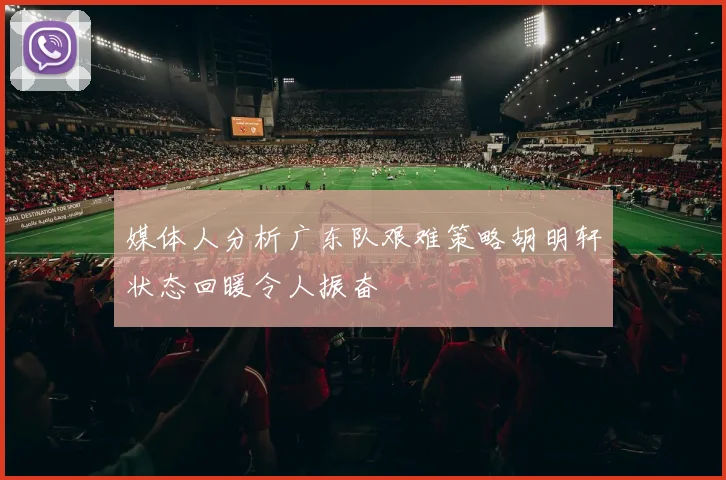 媒体人分析广东队艰难策略胡明轩状态回暖令人振奋