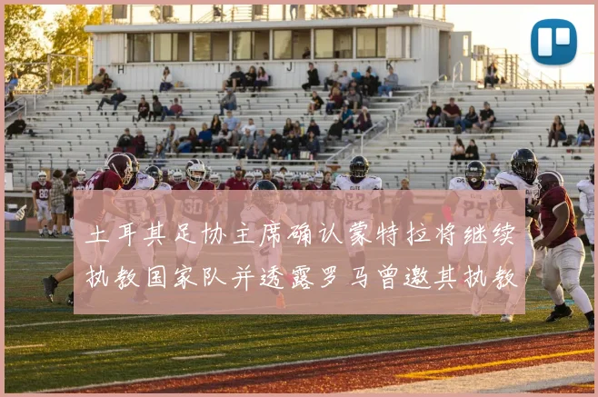 土耳其足协主席确认蒙特拉将继续执教国家队并透露罗马曾邀其执教
