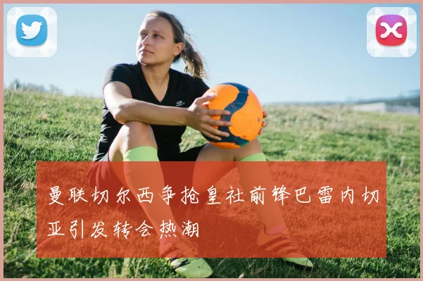 曼联切尔西争抢皇社前锋巴雷内切亚引发转会热潮