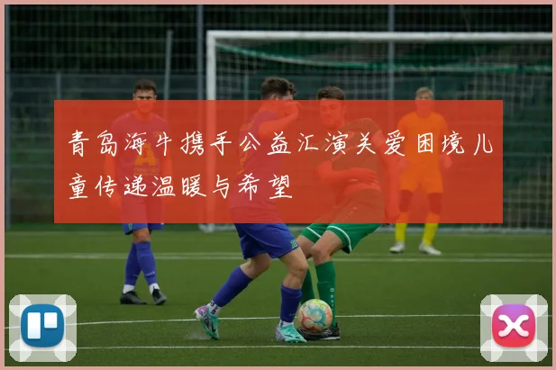 青岛海牛携手公益汇演关爱困境儿童传递温暖与希望