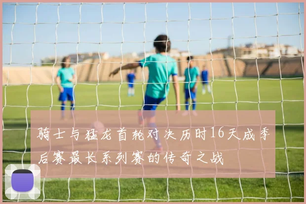 骑士与猛龙首轮对决历时16天成季后赛最长系列赛的传奇之战