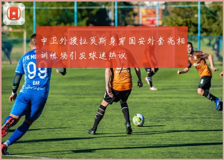 中卫外援拉莫斯身穿国安外套亮相训练场引发球迷热议