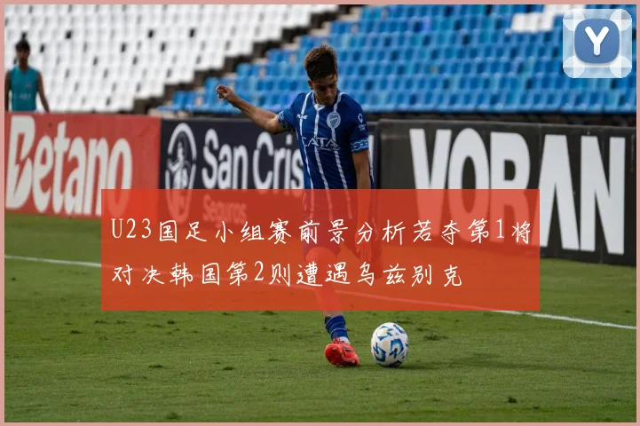 U23国足小组赛前景分析若夺第1将对决韩国第2则遭遇乌兹别克