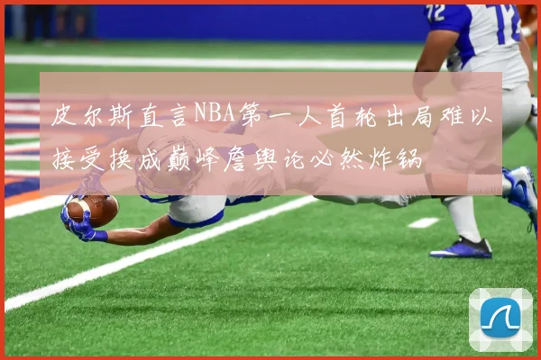 皮尔斯直言NBA第一人首轮出局难以接受换成巅峰詹舆论必然炸锅