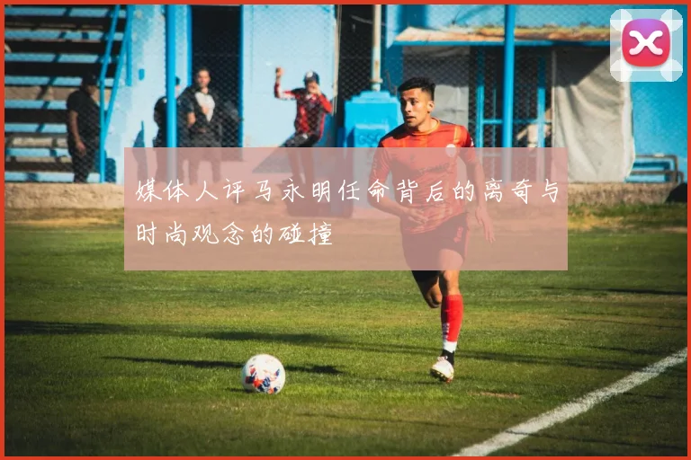 媒体人评马永明任命背后的离奇与时尚观念的碰撞